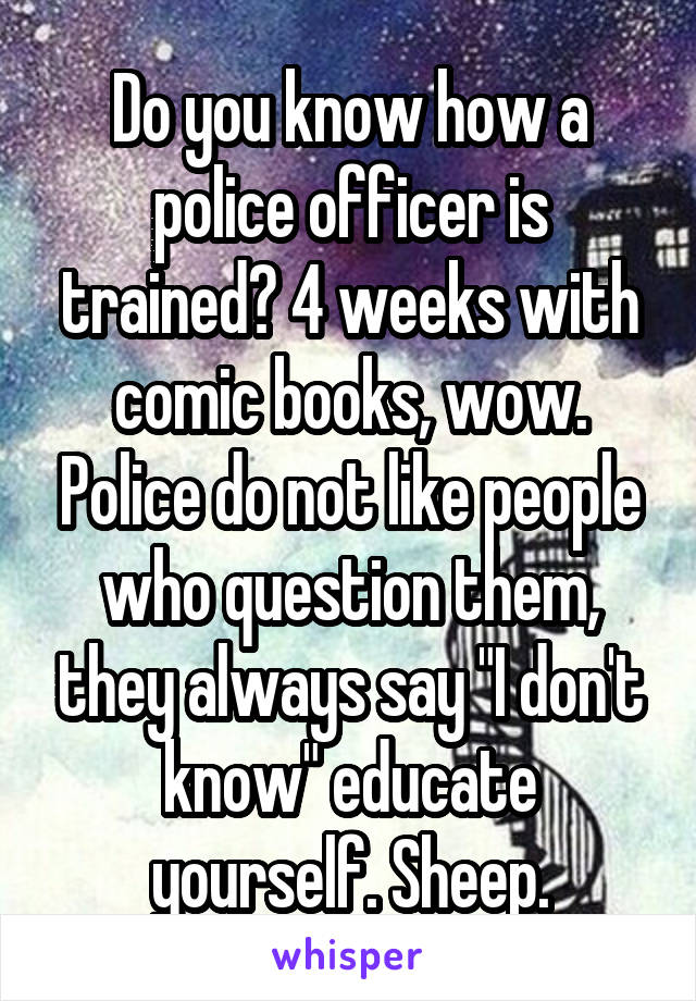 Do you know how a police officer is trained? 4 weeks with comic books, wow. Police do not like people who question them, they always say "I don't know" educate yourself. Sheep.