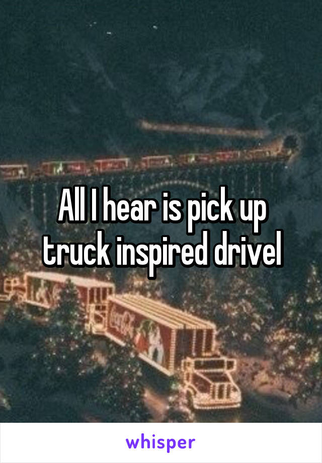 All I hear is pick up truck inspired drivel