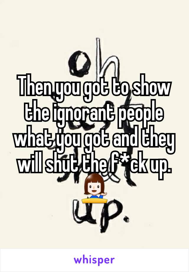 Then you got to show the ignorant people what you got and they will shut the f*ck up. 💁