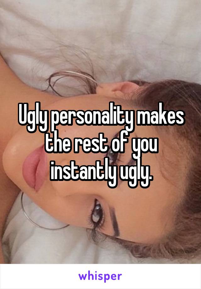 Ugly personality makes the rest of you instantly ugly.