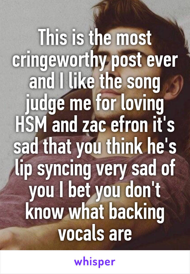 This is the most cringeworthy post ever and I like the song judge me for loving HSM and zac efron it's sad that you think he's lip syncing very sad of you I bet you don't know what backing vocals are