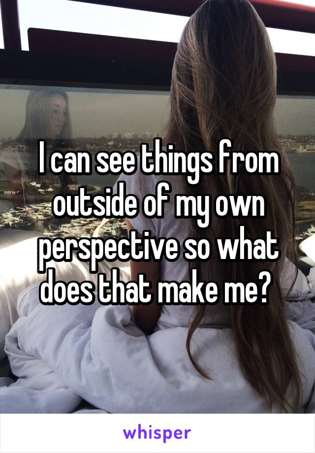 I can see things from outside of my own perspective so what does that make me? 