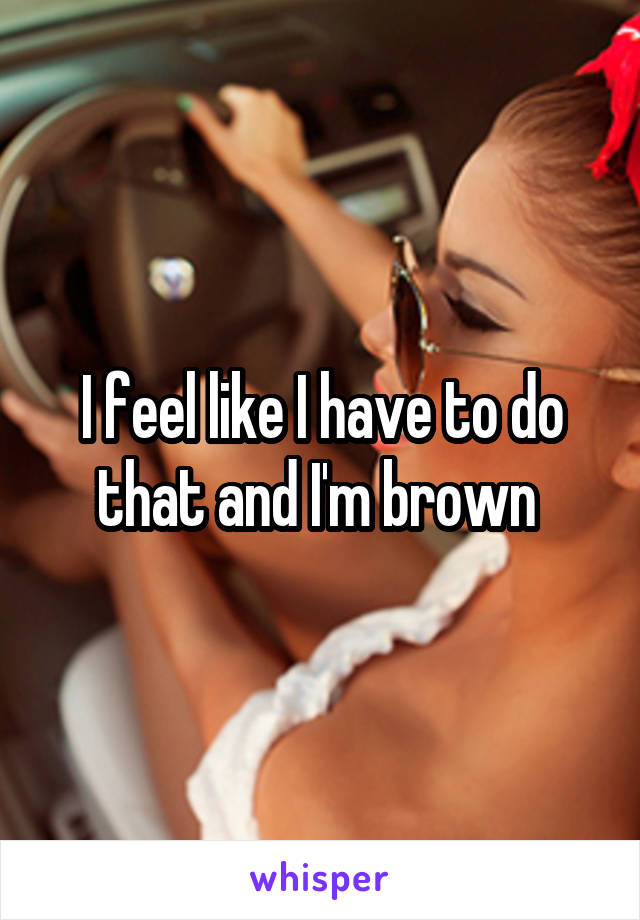 I feel like I have to do that and I'm brown 