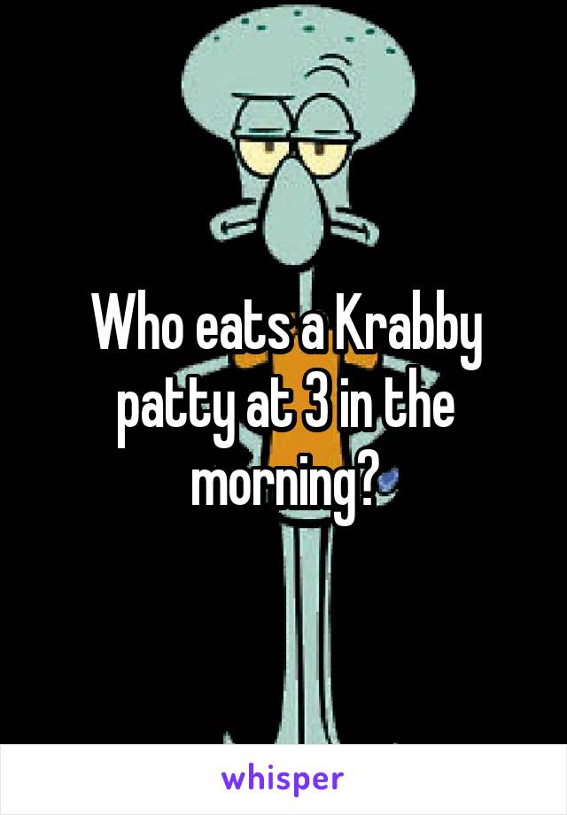 Who eats a Krabby patty at 3 in the morning?
