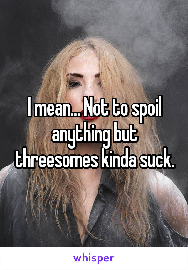 I mean... Not to spoil anything but threesomes kinda suck.