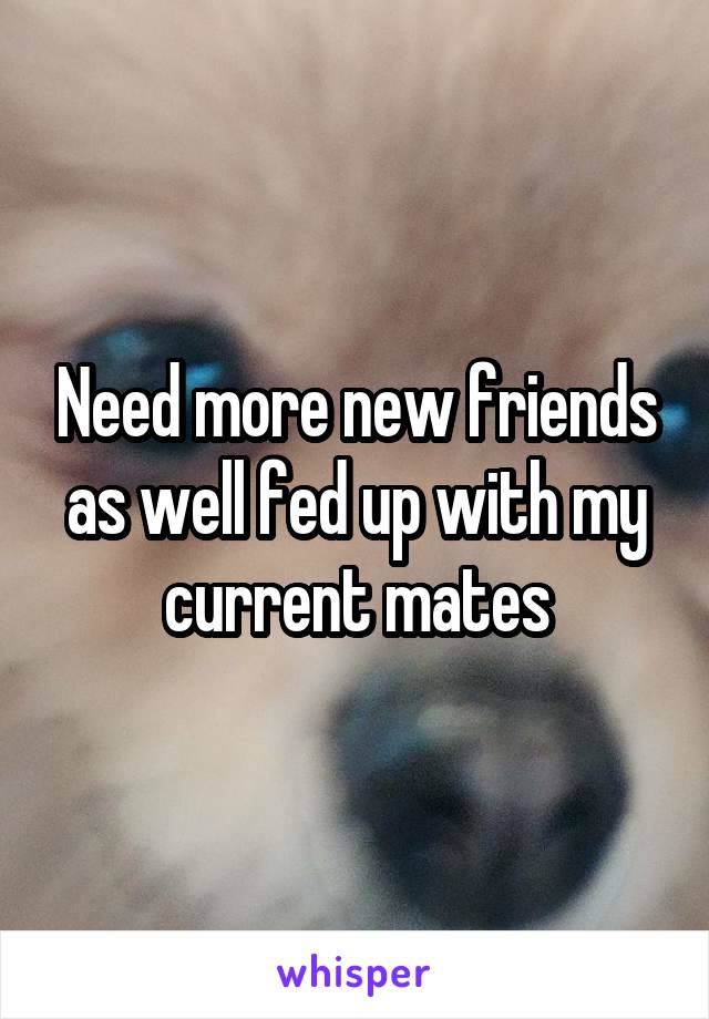 Need more new friends as well fed up with my current mates