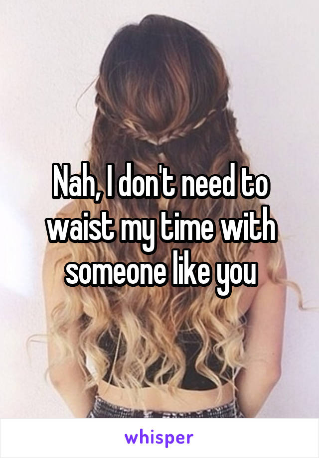 Nah, I don't need to waist my time with someone like you