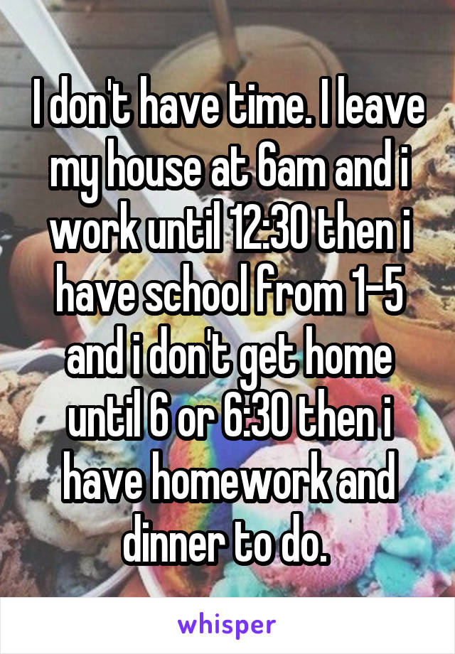 I don't have time. I leave my house at 6am and i work until 12:30 then i have school from 1-5 and i don't get home until 6 or 6:30 then i have homework and dinner to do. 