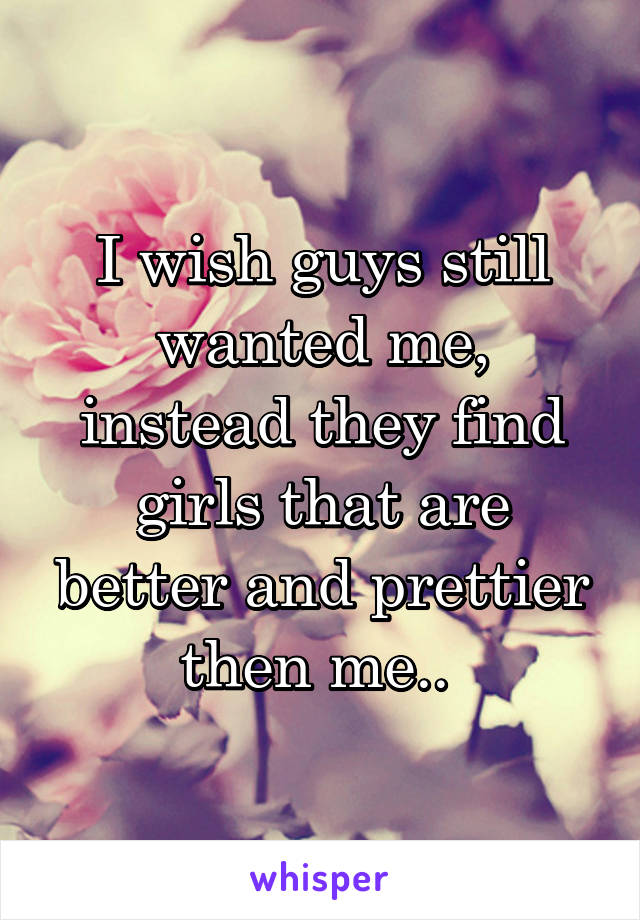 I wish guys still wanted me, instead they find girls that are better and prettier then me.. 