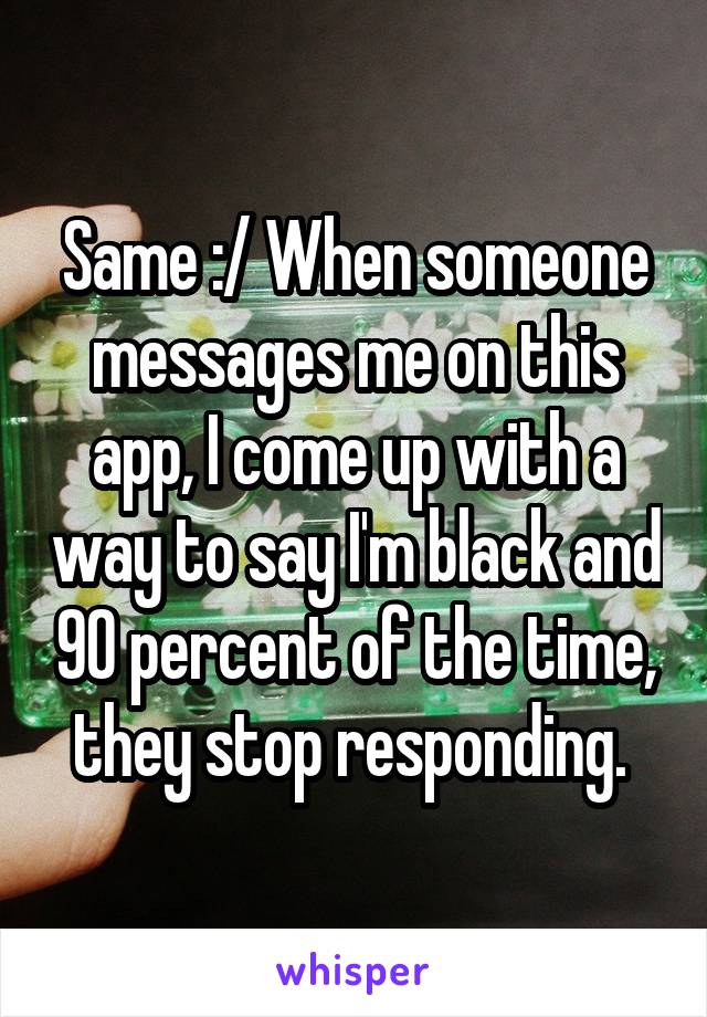 Same :/ When someone messages me on this app, I come up with a way to say I'm black and 90 percent of the time, they stop responding. 