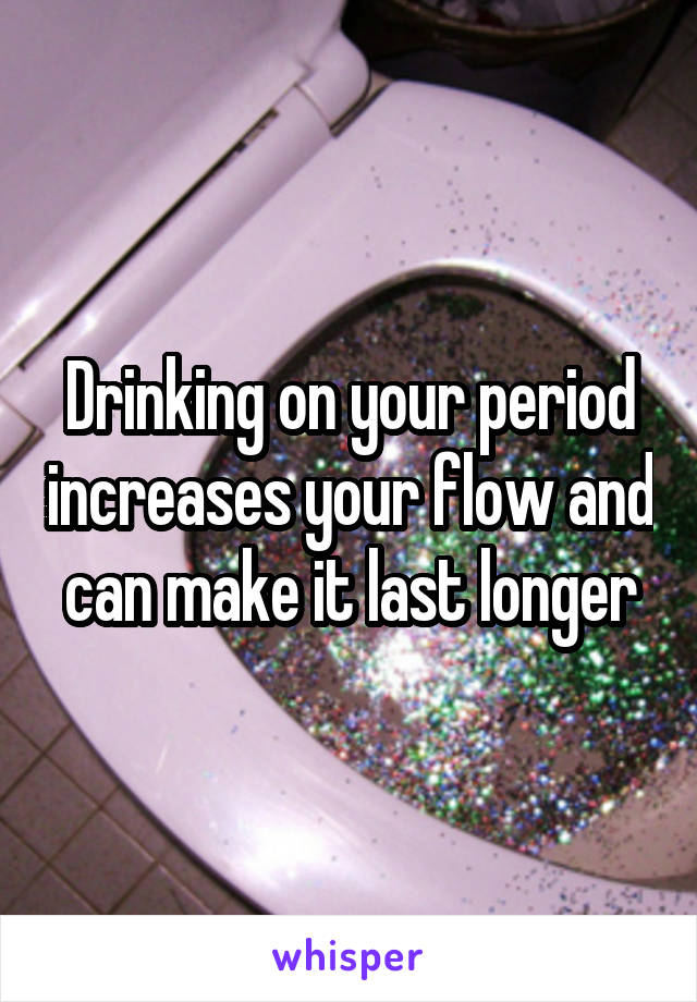 Drinking on your period increases your flow and can make it last longer