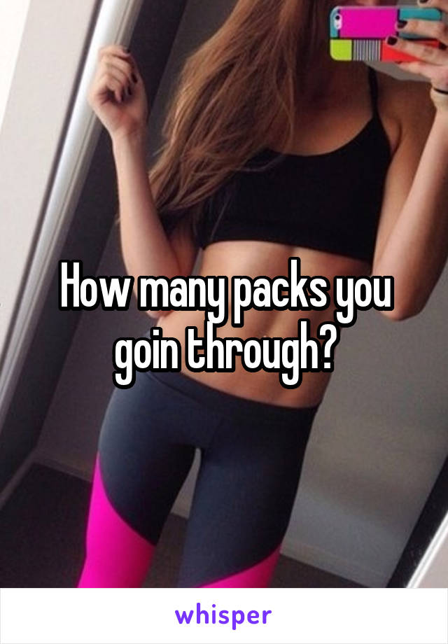 How many packs you goin through?