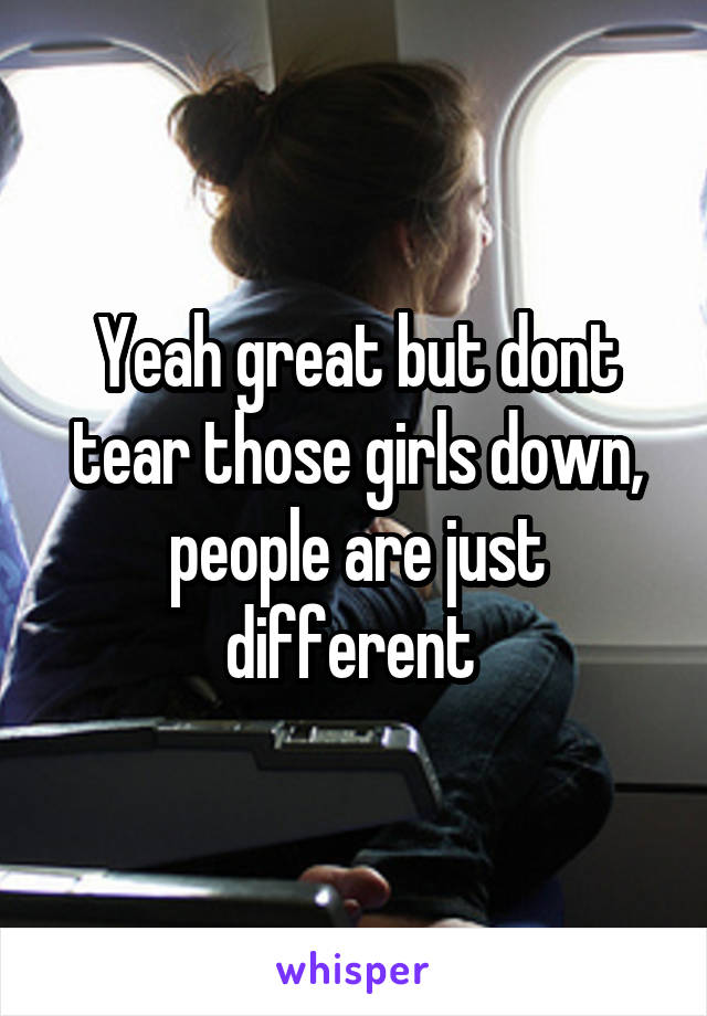 Yeah great but dont tear those girls down, people are just different 