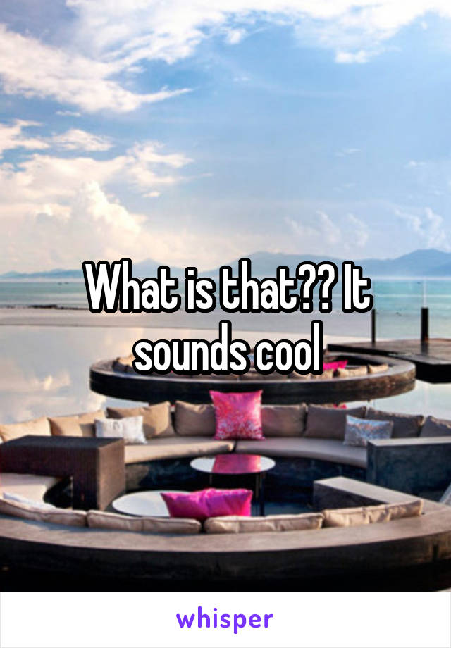 What is that?? It sounds cool