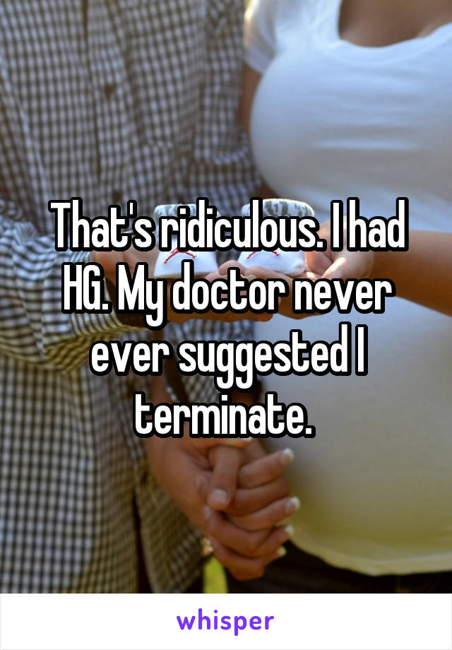 That's ridiculous. I had HG. My doctor never ever suggested I terminate. 