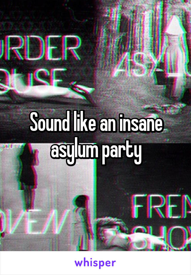 Sound like an insane asylum party