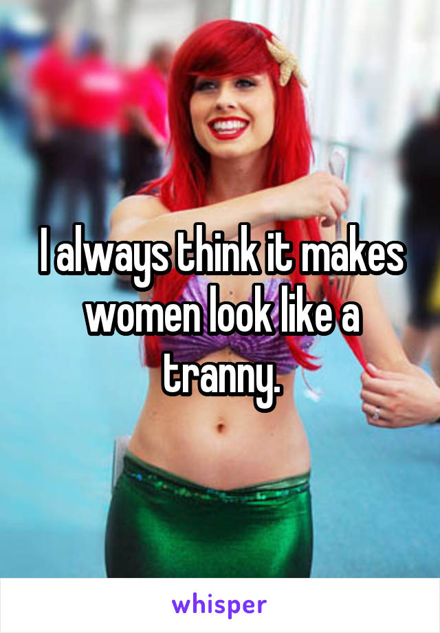 I always think it makes women look like a tranny.