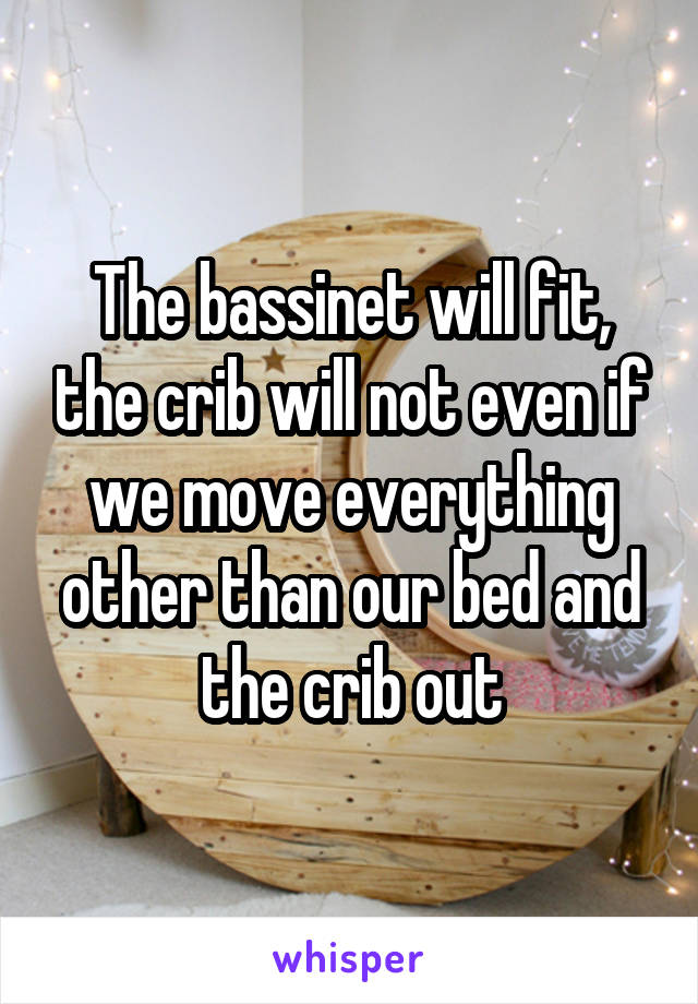 The bassinet will fit, the crib will not even if we move everything other than our bed and the crib out