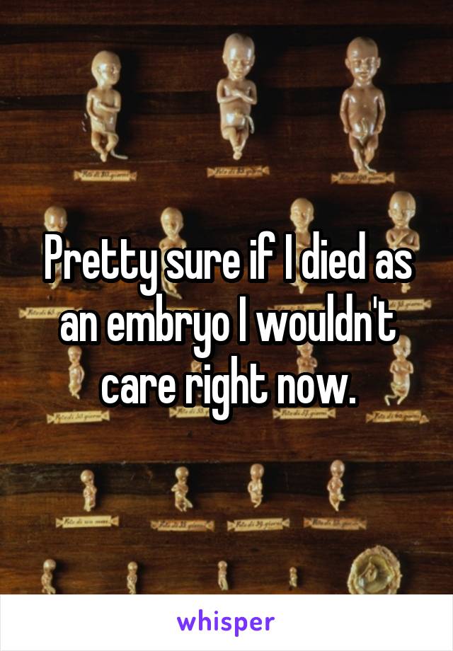 Pretty sure if I died as an embryo I wouldn't care right now.