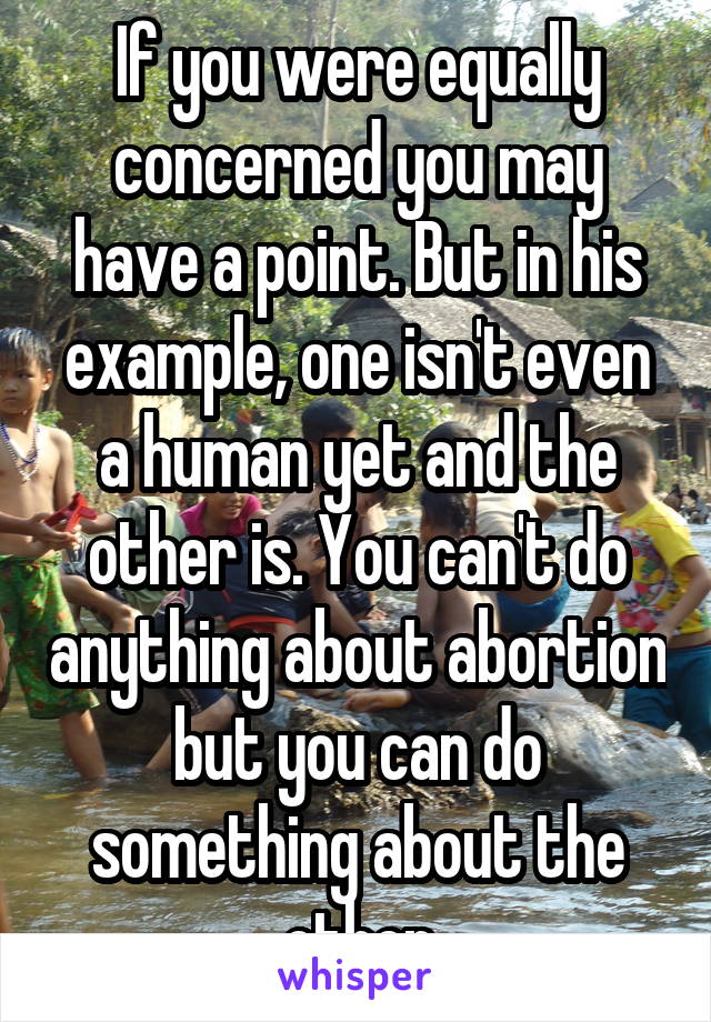 If you were equally concerned you may have a point. But in his example, one isn't even a human yet and the other is. You can't do anything about abortion but you can do something about the other