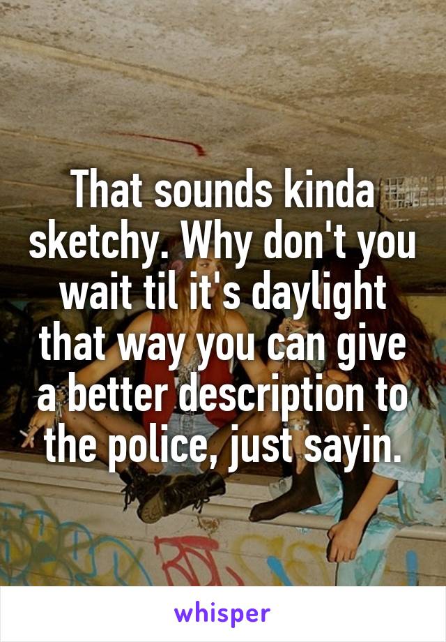 That sounds kinda sketchy. Why don't you wait til it's daylight that way you can give a better description to the police, just sayin.