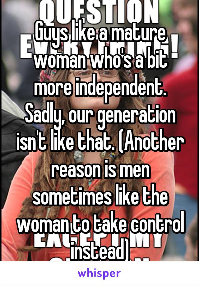 Guys like a mature woman who's a bit more independent. Sadly, our generation isn't like that. (Another reason is men sometimes like the woman to take control instead)
