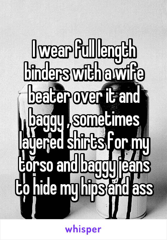 I wear full length binders with a wife beater over it and baggy , sometimes layered shirts for my torso and baggy jeans to hide my hips and ass
