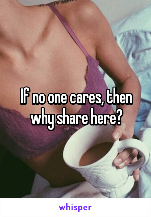 If no one cares, then why share here?