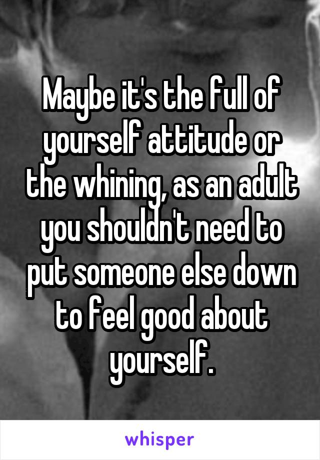 Maybe it's the full of yourself attitude or the whining, as an adult you shouldn't need to put someone else down to feel good about yourself.