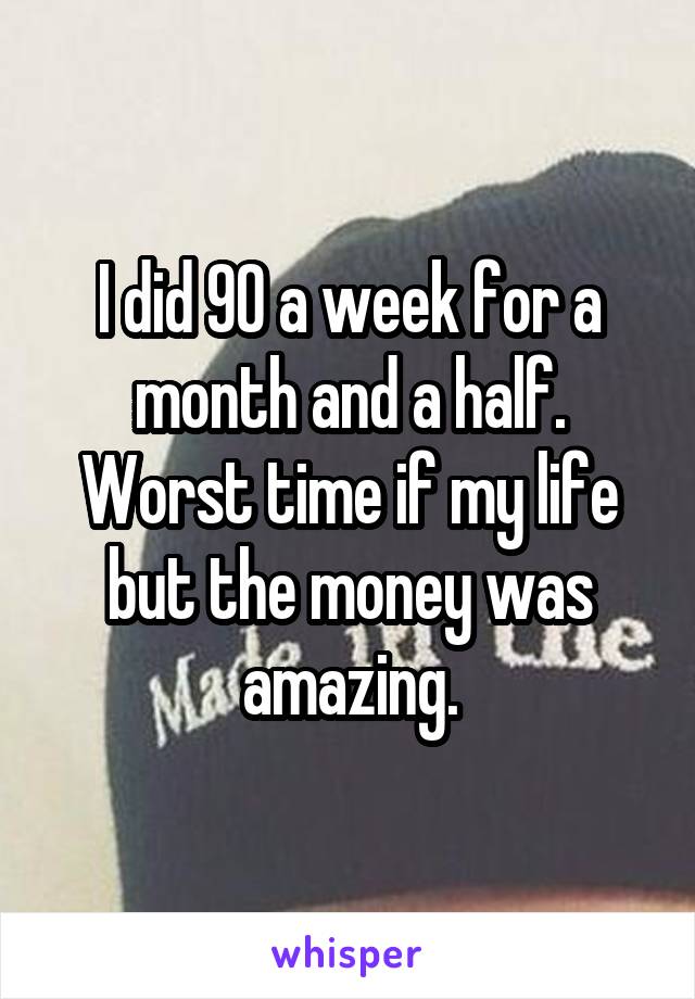 I did 90 a week for a month and a half. Worst time if my life but the money was amazing.