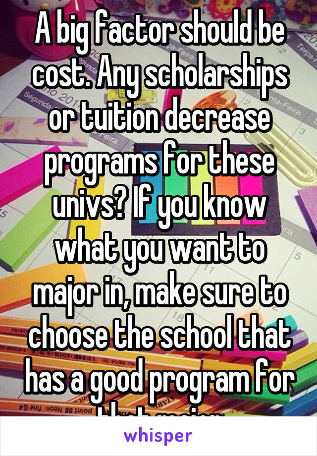 A big factor should be cost. Any scholarships or tuition decrease programs for these univs? If you know what you want to major in, make sure to choose the school that has a good program for that major