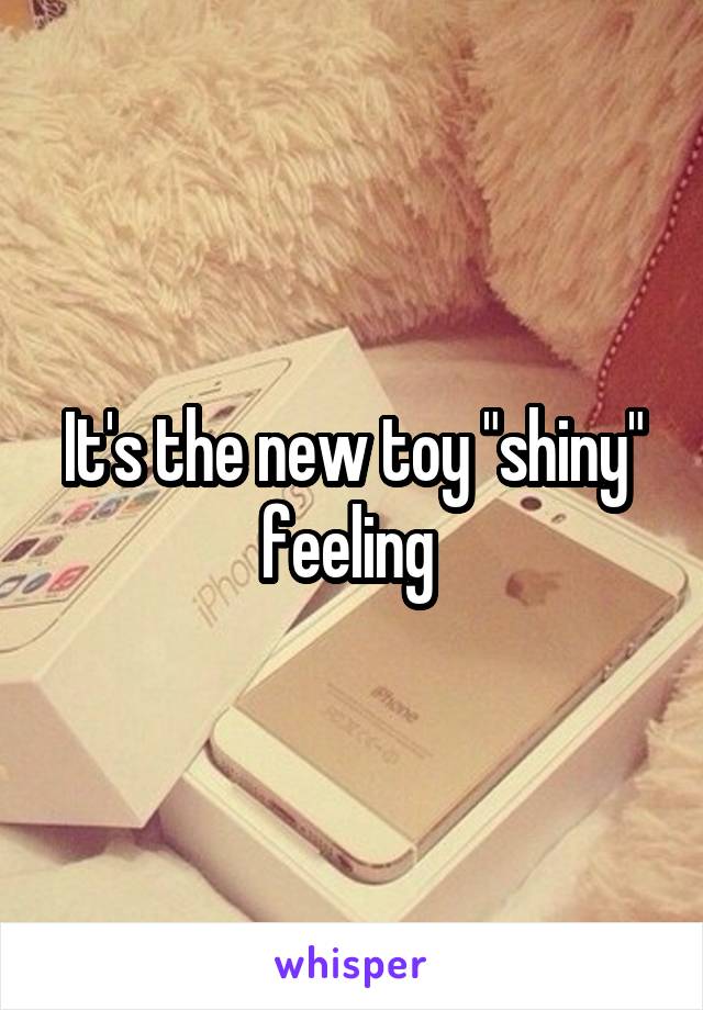 It's the new toy "shiny" feeling 
