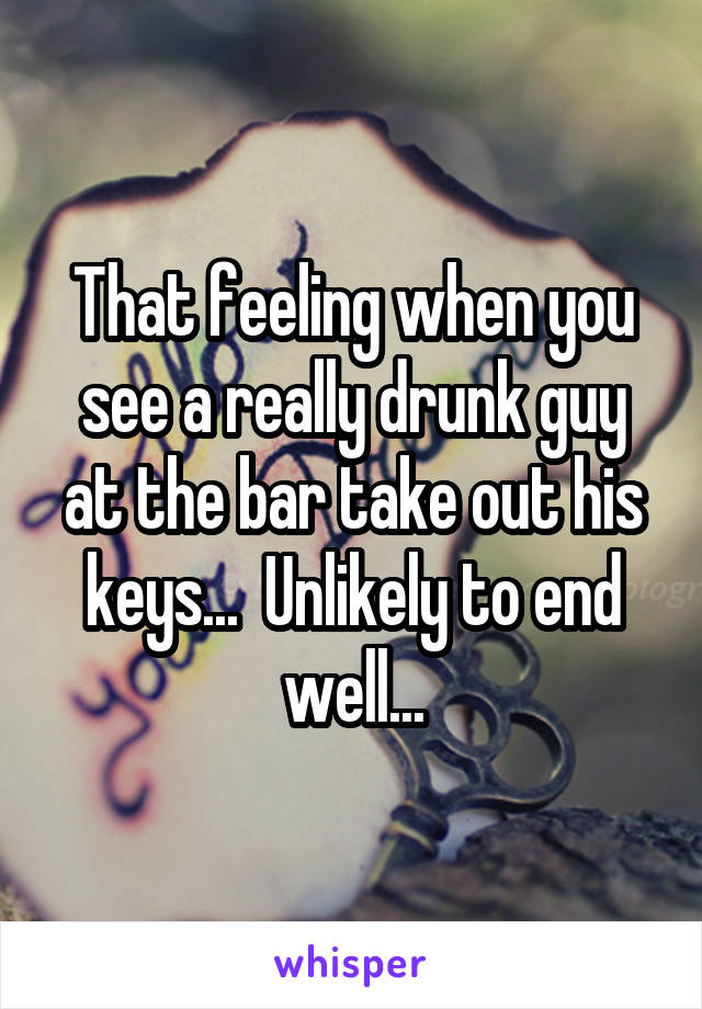 That feeling when you see a really drunk guy at the bar take out his keys...  Unlikely to end well...