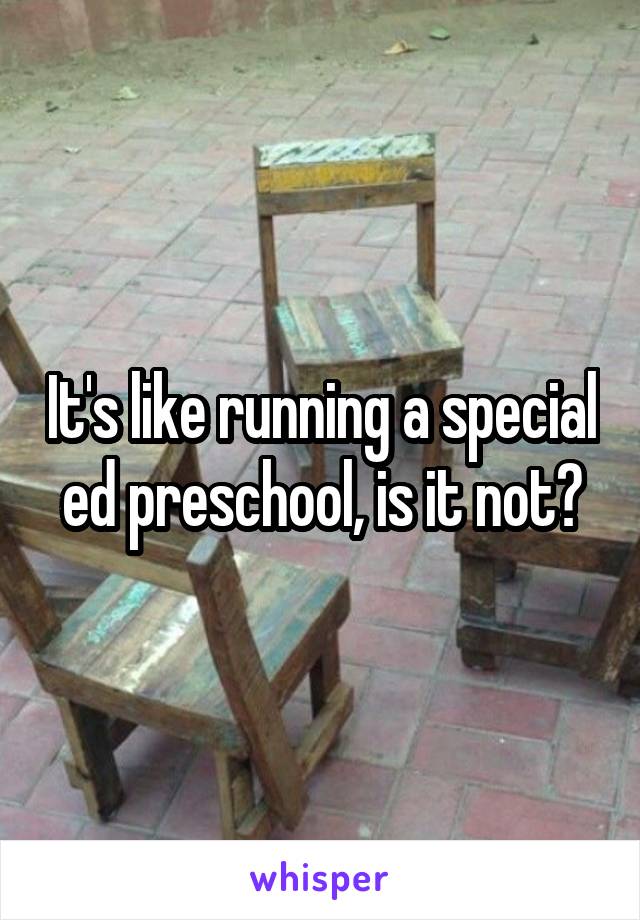 It's like running a special ed preschool, is it not?