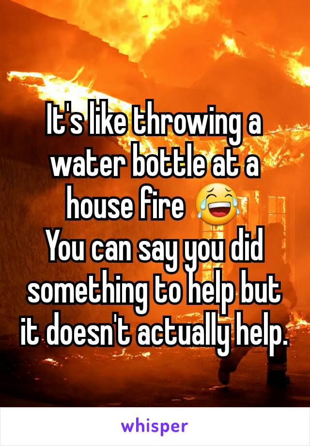It's like throwing a water bottle at a house fire 😂
You can say you did something to help but it doesn't actually help.