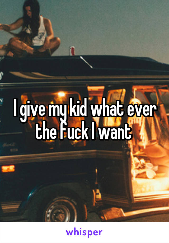 I give my kid what ever the fuck I want 
