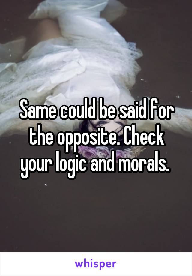 Same could be said for the opposite. Check your logic and morals. 
