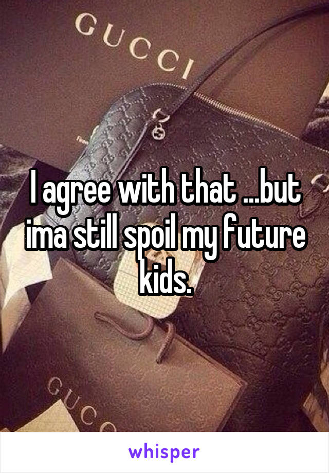 I agree with that ...but ima still spoil my future kids.
