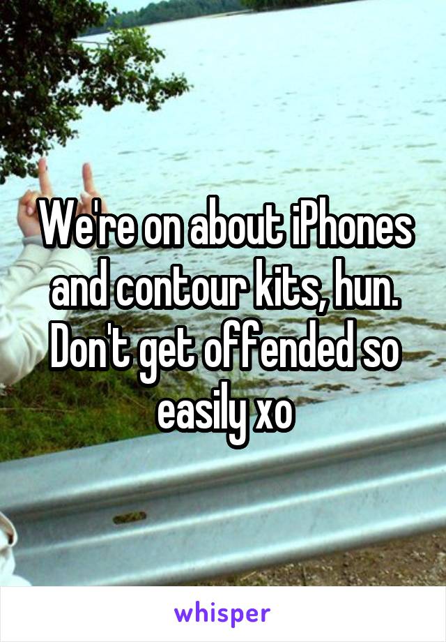 We're on about iPhones and contour kits, hun. Don't get offended so easily xo