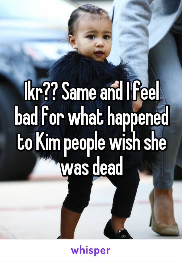 Ikr?? Same and I feel bad for what happened to Kim people wish she was dead