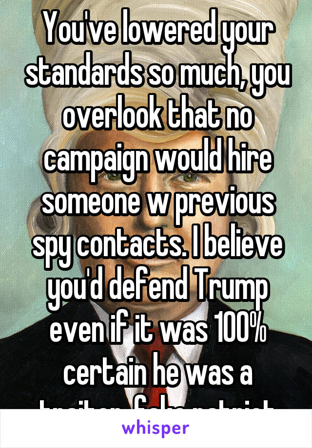 You've lowered your standards so much, you overlook that no campaign would hire someone w previous spy contacts. I believe you'd defend Trump even if it was 100% certain he was a traitor, fake patriot