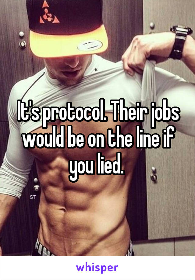 It's protocol. Their jobs would be on the line if you lied. 
