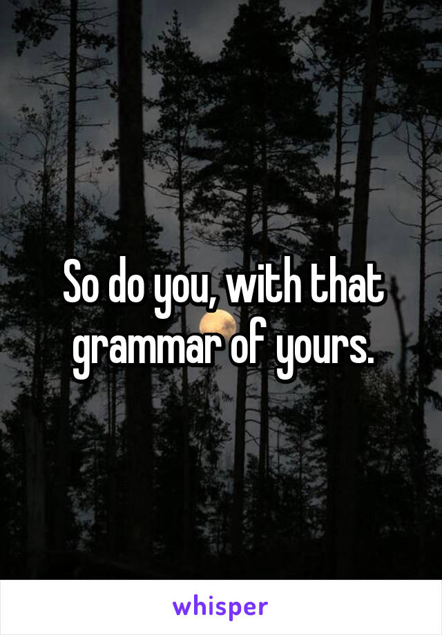 So do you, with that grammar of yours.