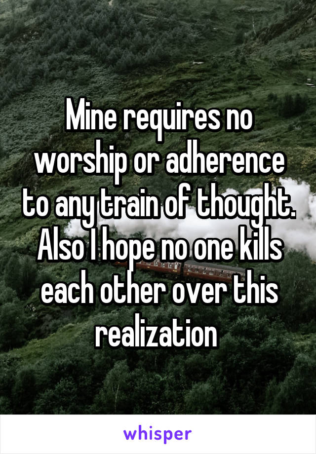 Mine requires no worship or adherence to any train of thought.
Also I hope no one kills each other over this realization 