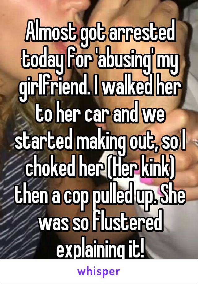 Almost got arrested today for 'abusing' my girlfriend. I walked her to her car and we started making out, so I choked her (Her kink) then a cop pulled up. She was so flustered explaining it!