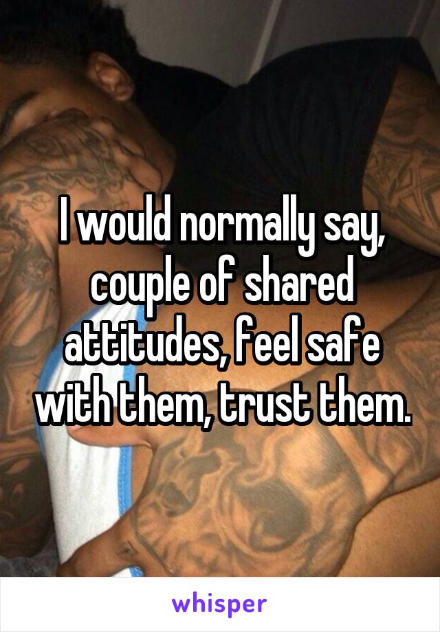I would normally say, couple of shared attitudes, feel safe with them, trust them.