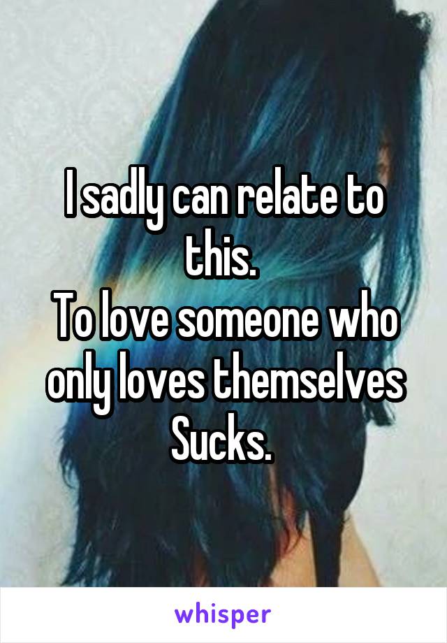 I sadly can relate to this. 
To love someone who only loves themselves
Sucks. 