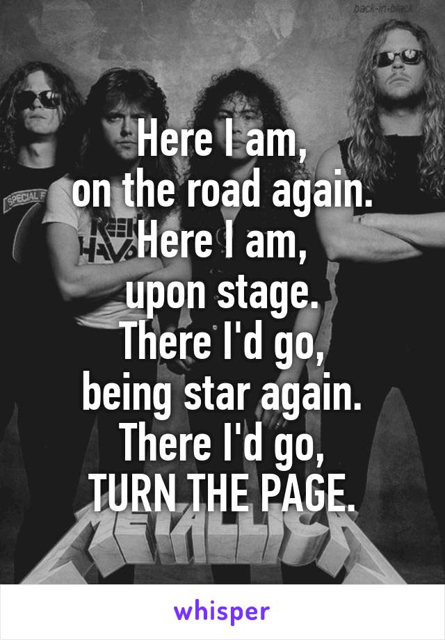 Here I am,
on the road again.
Here I am,
upon stage.
There I'd go,
being star again.
There I'd go,
TURN THE PAGE.