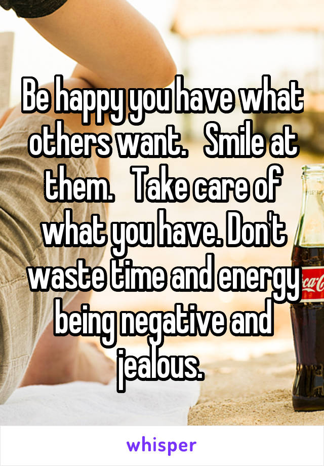 Be happy you have what others want.   Smile at them.   Take care of what you have. Don't waste time and energy being negative and jealous. 