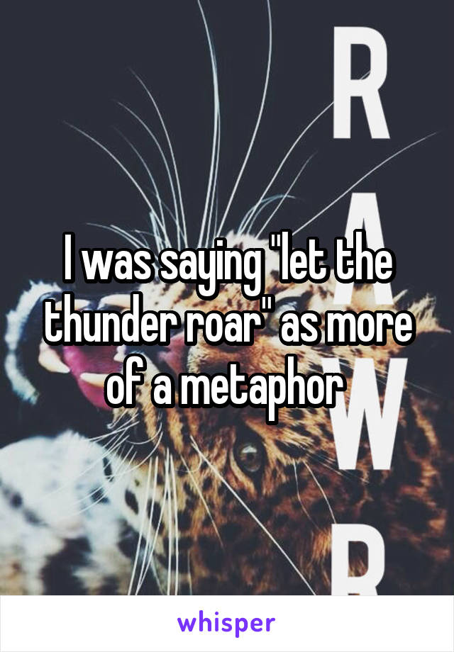 I was saying "let the thunder roar" as more of a metaphor 